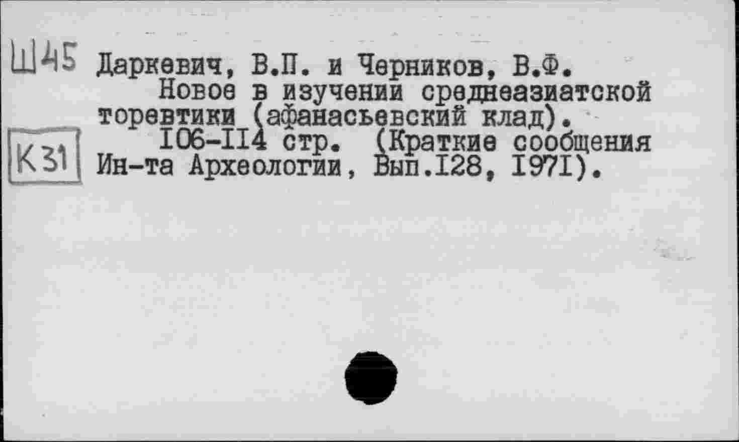 ﻿Даркевич, В.П. и Черников, В.Ф.
Новое в изучении среднеазиатской торевтики (афанасьевский клад).
./ГГІ I06-II4 стр. (Краткие сообщения Ин-та Археологии, Вып.128, 1971).